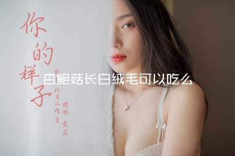 杏鲍菇长白绒毛可以吃么